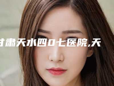 甘肃天水四0七医院,天水韩美整形美容门诊部人气医生PK