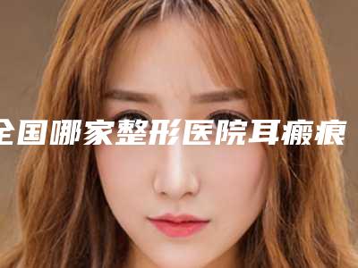全国哪家整形医院耳瘢痕疙瘩手术好:耳瘢痕疙瘩手术医院前50位实查