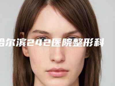 哈尔滨242医院整形科,哈医大整形美容科宝藏机构实力对比