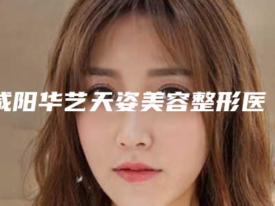 咸阳华艺天姿美容整形医院价格(费用)清单2025内部流出附光子祛斑案例