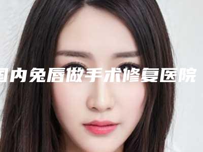 国内兔唇做手术修复医院哪家好：兔唇做手术修复医院top50强已出炉