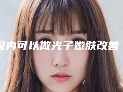 国内可以做光子嫩肤改善皮肤松弛的医院:光子嫩肤改善皮肤松弛医院前50强吐血推荐