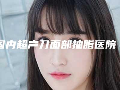 国内超声刀面部抽脂医院推荐：超声刀面部抽脂医院前50位专业评点