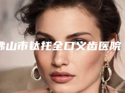 佛山市钛托全口义齿医院排行榜哪家好还便宜(佛山市钛托全口义齿口腔医院名单推荐给你)
