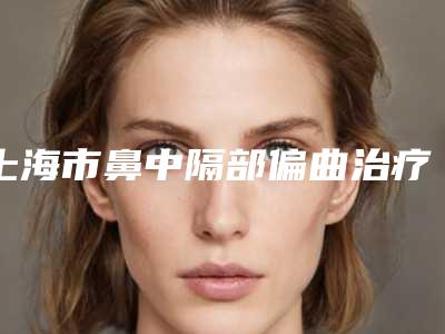 上海市鼻中隔部偏曲治疗医生在榜名单前十强谁独占鳌头-刘振兴医生好评如潮