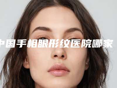 中国手相眼形纹医院哪家强：手相眼形纹医院前50强墙裂推荐