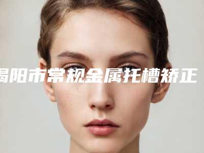揭阳市常规金属托槽矫正上榜名单前十位年度甄选-揭阳市常规金属托槽矫正口腔医生