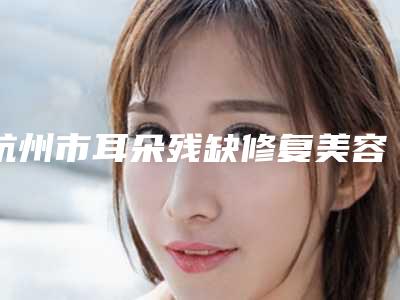 杭州市耳朵残缺修复美容整形医院(杭州珈禾整形美容医院上榜理由透明)