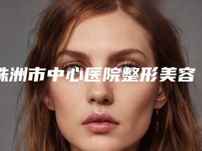 株洲市中心医院整形美容科价格(费用)清单竟曝光-擅长项目超肋鼻综合综合隆鼻等