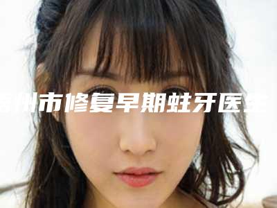 梧州市修复早期蛀牙医生在榜清单科实力每位对比-梧州市曾冠强口腔医生
