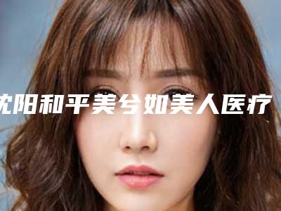 沈阳和平美兮如美人医疗美容门诊部整形好吗-价格(价目)表2025版特惠来袭