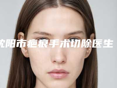 沈阳市疤痕手术切除医生上榜清单前十详情一览-孟禹彤整形医生口碑评价真是反馈