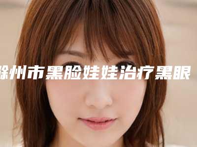 滁州市黑脸娃娃治疗黑眼圈医生在榜清单十强查收-滁州市黑脸娃娃治疗黑眼圈整形医生