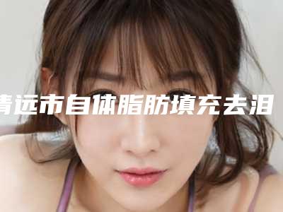 清远市自体脂肪填充去泪沟医院综合实力前十口碑排行榜良心推荐-排名靠前清远市整形医院