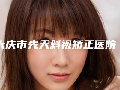大庆市先天斜视矫正医院排名榜top10强超全一览(大庆市先天斜视矫正整形医院)