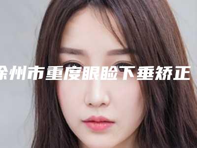 徐州市重度眼睑下垂矫正手术医生排行前十榜单新鲜出炉-杨磊医生实力医生出炉