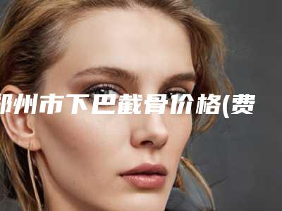 郑州市下巴截骨价格(费用)清单爆款正式发布(下巴截骨均价为:47716元)