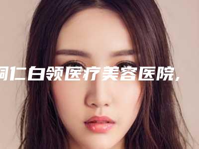铜仁白领医疗美容医院,铜仁星薇春天医疗美容你比较看好哪一家