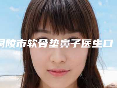 铜陵市软骨垫鼻子医生口碑排行前十名曝光-铜陵市软骨垫鼻子整形医生