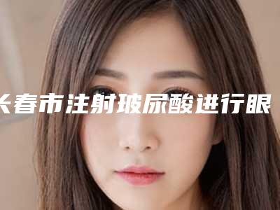 长春市注射玻尿酸进行眼部填充医生排名榜怎么预约面诊-长春市注射玻尿酸进行眼部填充医生