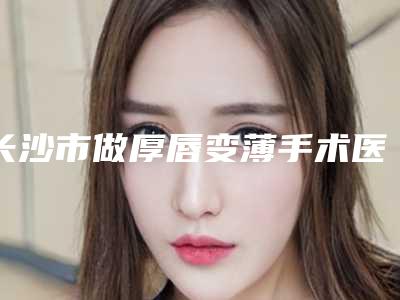 长沙市做厚唇变薄手术医院在榜名单十强实力测评(凯莱医疗美容热度很高很省心)