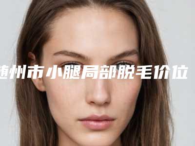随州市小腿局部脱毛价位表全新版上线-均价小腿局部脱毛16201元