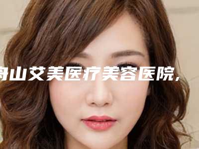 舟山艾美医疗美容医院,舟山港东医疗医疗美容诊所你更喜欢哪一家