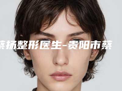 蔡扬整形医生-贵阳市蔡扬医生手术矫正乳头内陷稳居前三