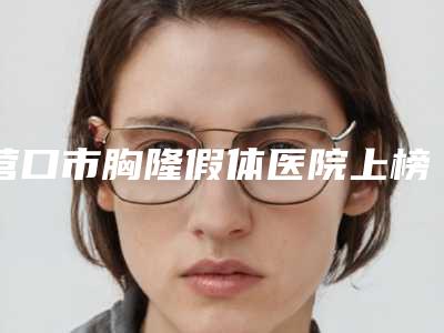 营口市胸隆假体医院上榜名单综合大盘点(营口康艺美容整形中心汽车北站店破格入围)
