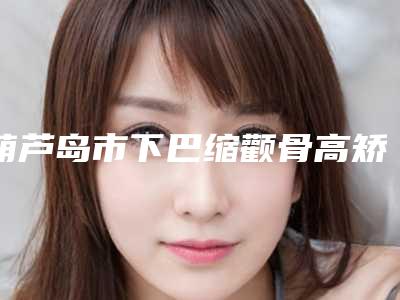 葫芦岛市下巴缩颧骨高矫正收费明细出示-葫芦岛市下巴缩颧骨高矫正费用会是多少呢
