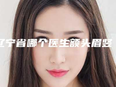辽宁省哪个医生额头眉竖纹好(佟大成医生技术强)
