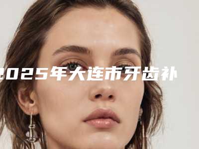 2025年大连市牙齿补牙医院在榜名单前十佳名单公示-大连市牙齿补牙口腔医院
